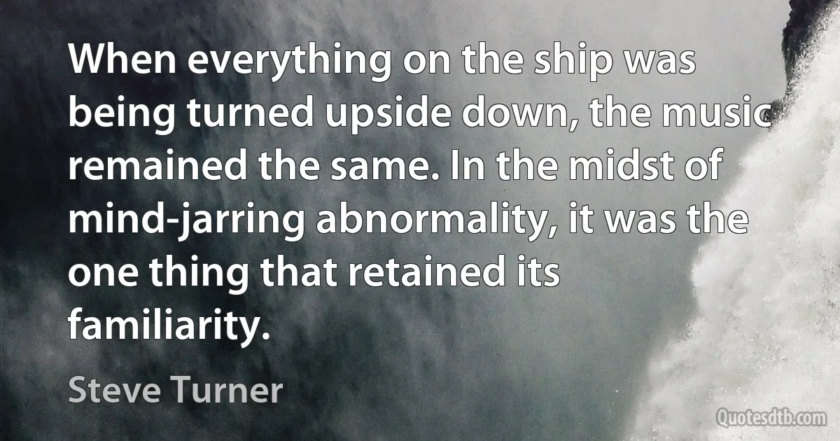 When everything on the ship was being turned upside down, the music remained the same. In the midst of mind-jarring abnormality, it was the one thing that retained its familiarity. (Steve Turner)