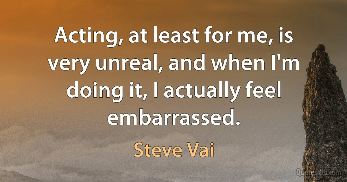 Acting, at least for me, is very unreal, and when I'm doing it, I actually feel embarrassed. (Steve Vai)