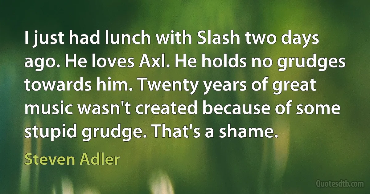 I just had lunch with Slash two days ago. He loves Axl. He holds no grudges towards him. Twenty years of great music wasn't created because of some stupid grudge. That's a shame. (Steven Adler)