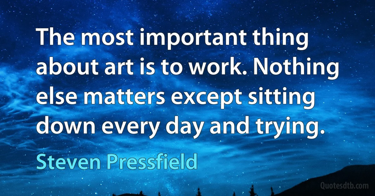 The most important thing about art is to work. Nothing else matters except sitting down every day and trying. (Steven Pressfield)