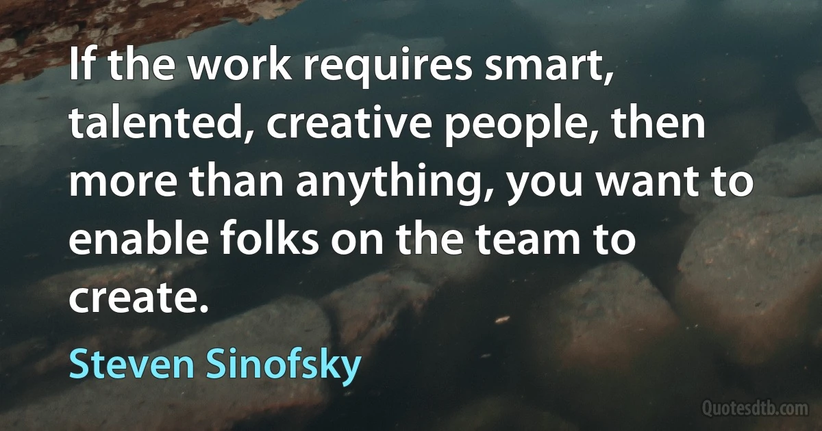 If the work requires smart, talented, creative people, then more than anything, you want to enable folks on the team to create. (Steven Sinofsky)