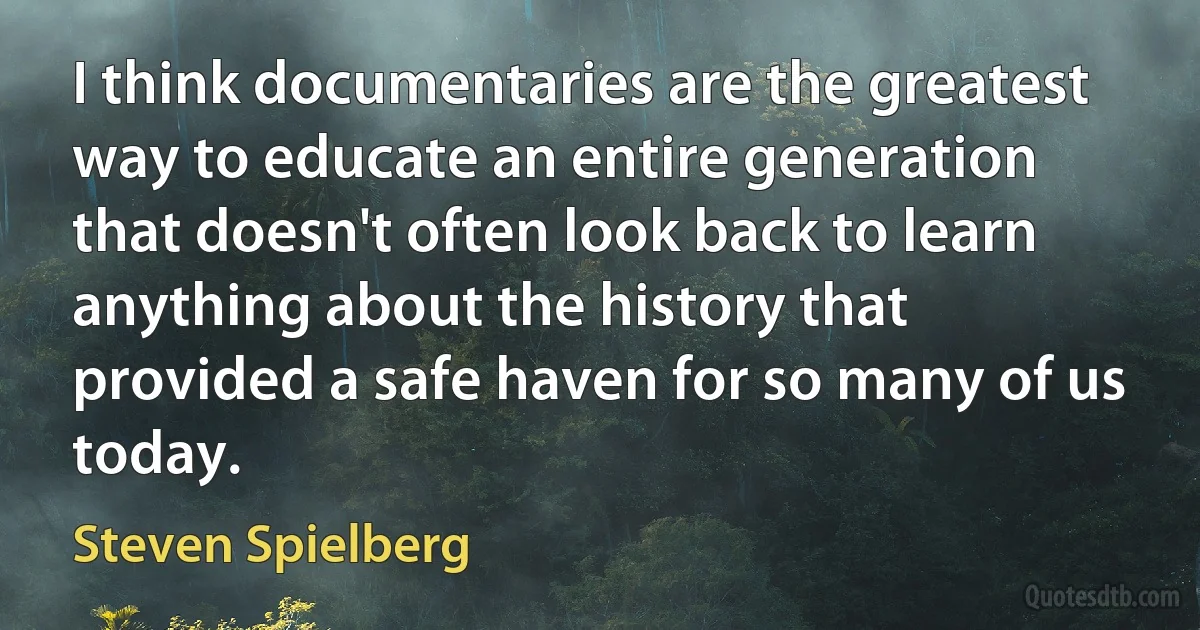 I think documentaries are the greatest way to educate an entire generation that doesn't often look back to learn anything about the history that provided a safe haven for so many of us today. (Steven Spielberg)