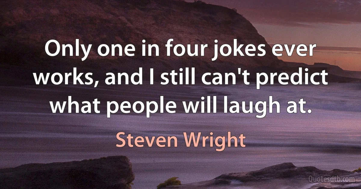 Only one in four jokes ever works, and I still can't predict what people will laugh at. (Steven Wright)