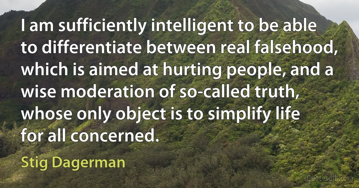 I am sufficiently intelligent to be able to differentiate between real falsehood, which is aimed at hurting people, and a wise moderation of so-called truth, whose only object is to simplify life for all concerned. (Stig Dagerman)