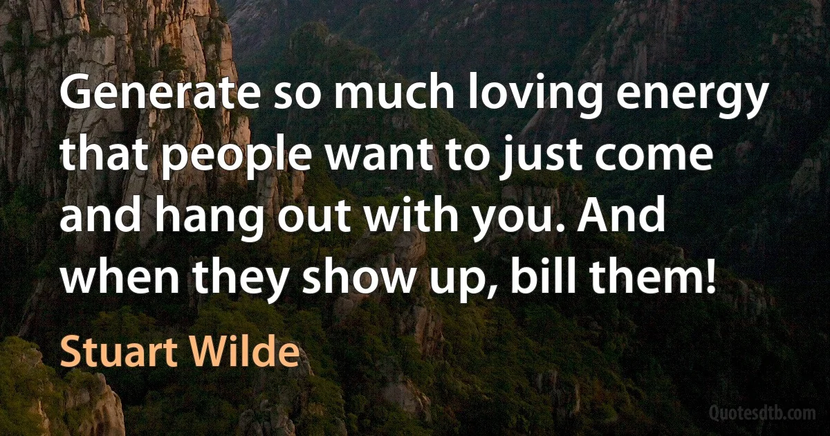 Generate so much loving energy that people want to just come and hang out with you. And when they show up, bill them! (Stuart Wilde)