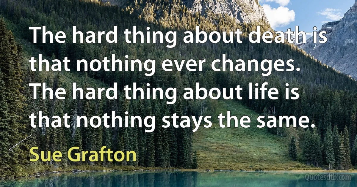 The hard thing about death is that nothing ever changes. The hard thing about life is that nothing stays the same. (Sue Grafton)