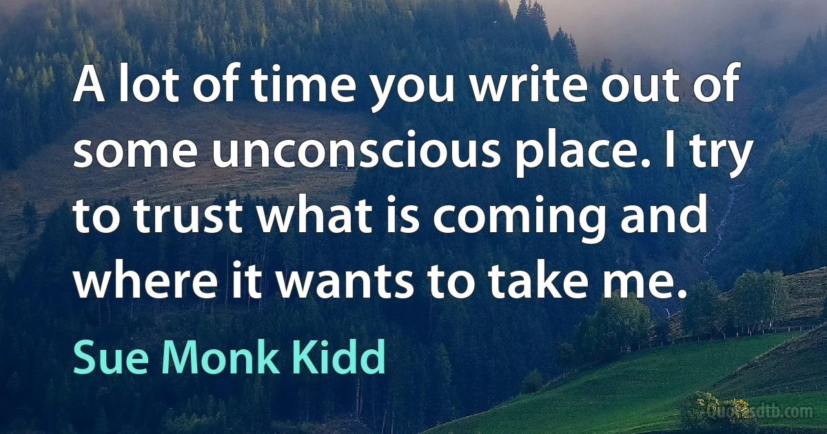 A lot of time you write out of some unconscious place. I try to trust what is coming and where it wants to take me. (Sue Monk Kidd)