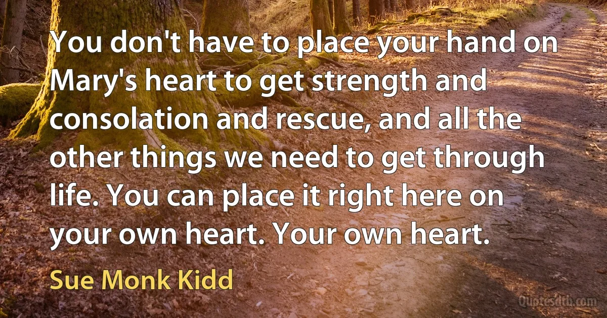 You don't have to place your hand on Mary's heart to get strength and consolation and rescue, and all the other things we need to get through life. You can place it right here on your own heart. Your own heart. (Sue Monk Kidd)