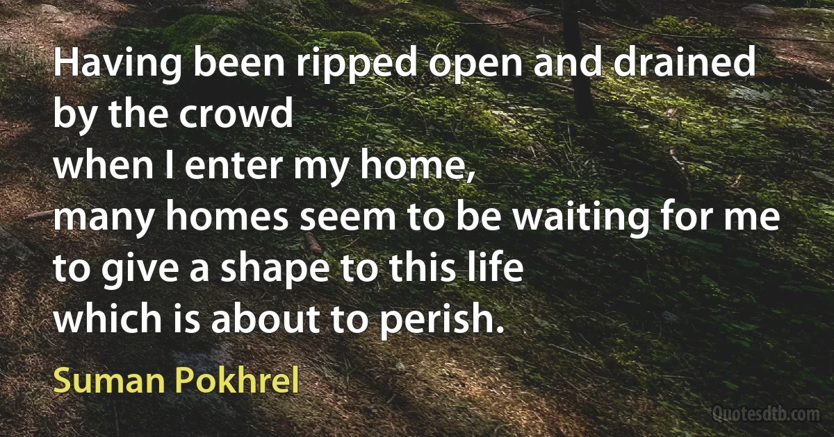 Having been ripped open and drained by the crowd
when I enter my home,
many homes seem to be waiting for me
to give a shape to this life
which is about to perish. (Suman Pokhrel)