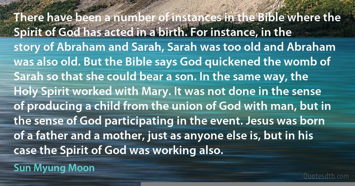 There have been a number of instances in the Bible where the Spirit of God has acted in a birth. For instance, in the story of Abraham and Sarah, Sarah was too old and Abraham was also old. But the Bible says God quickened the womb of Sarah so that she could bear a son. In the same way, the Holy Spirit worked with Mary. It was not done in the sense of producing a child from the union of God with man, but in the sense of God participating in the event. Jesus was born of a father and a mother, just as anyone else is, but in his case the Spirit of God was working also. (Sun Myung Moon)