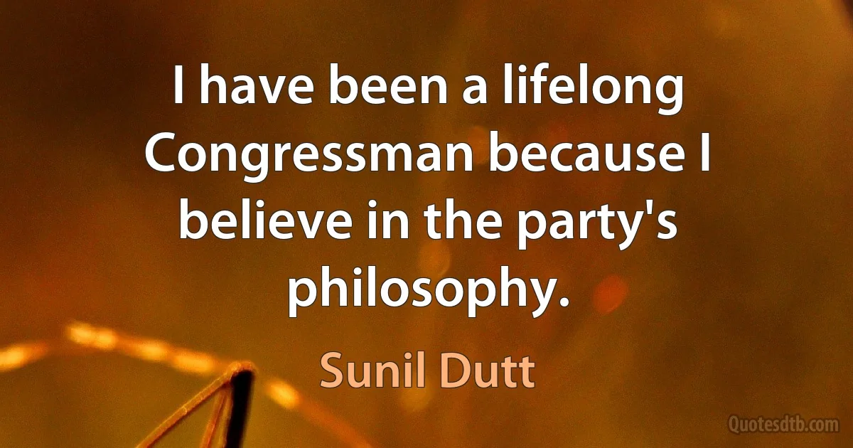 I have been a lifelong Congressman because I believe in the party's philosophy. (Sunil Dutt)