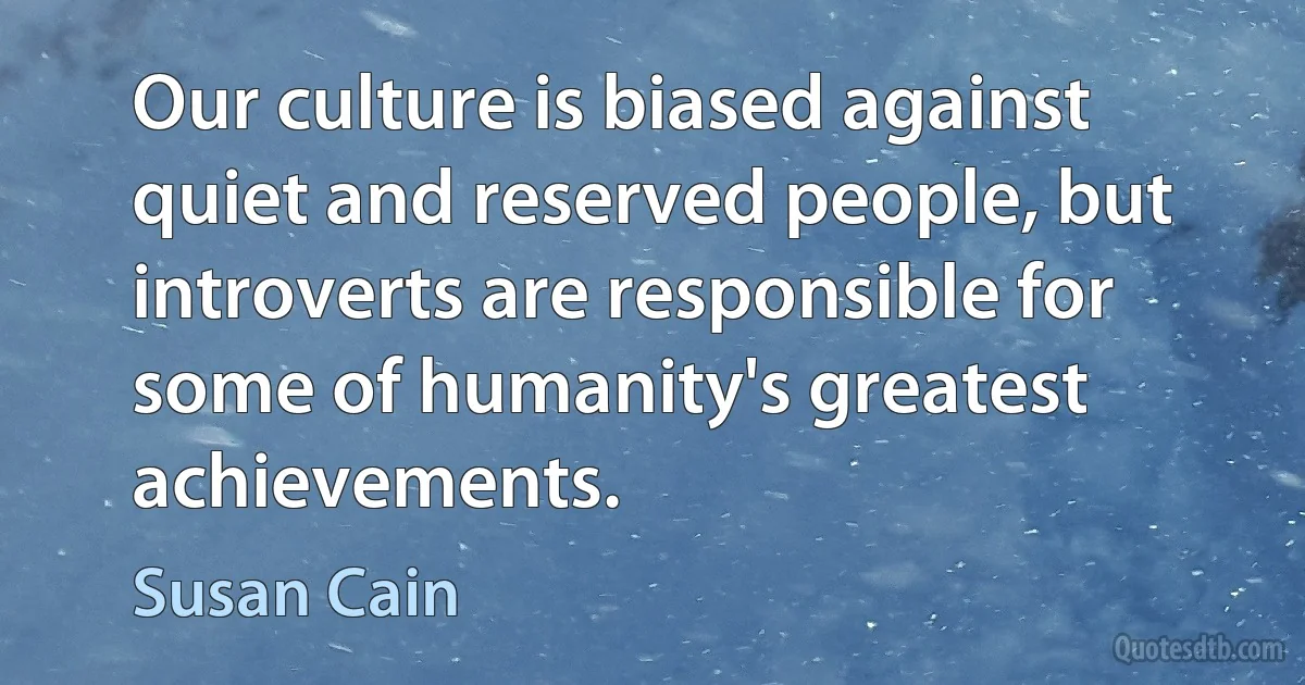 Our culture is biased against quiet and reserved people, but introverts are responsible for some of humanity's greatest achievements. (Susan Cain)