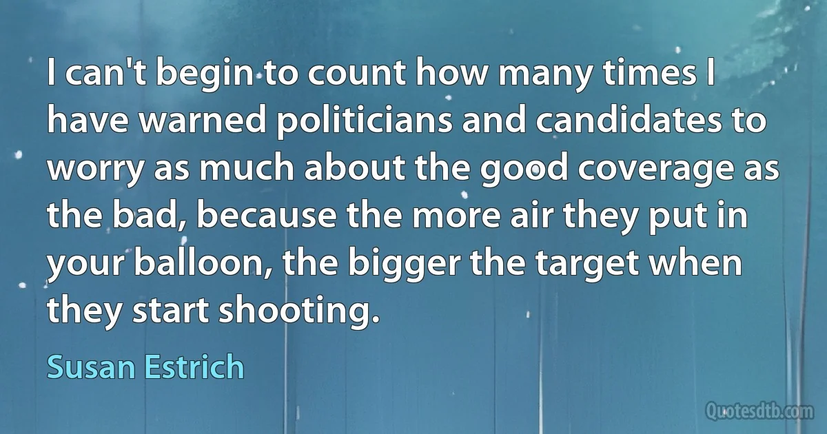 I can't begin to count how many times I have warned politicians and candidates to worry as much about the good coverage as the bad, because the more air they put in your balloon, the bigger the target when they start shooting. (Susan Estrich)