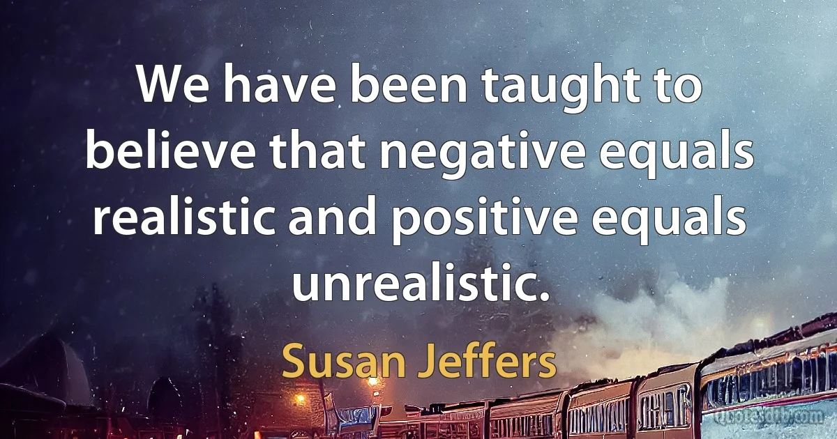 We have been taught to believe that negative equals realistic and positive equals unrealistic. (Susan Jeffers)