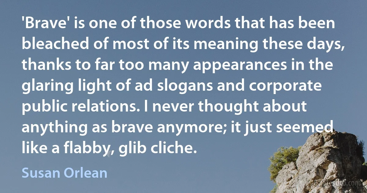 'Brave' is one of those words that has been bleached of most of its meaning these days, thanks to far too many appearances in the glaring light of ad slogans and corporate public relations. I never thought about anything as brave anymore; it just seemed like a flabby, glib cliche. (Susan Orlean)