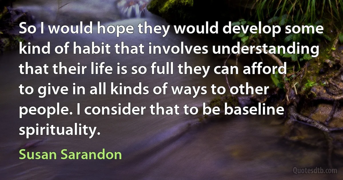 So I would hope they would develop some kind of habit that involves understanding that their life is so full they can afford to give in all kinds of ways to other people. I consider that to be baseline spirituality. (Susan Sarandon)