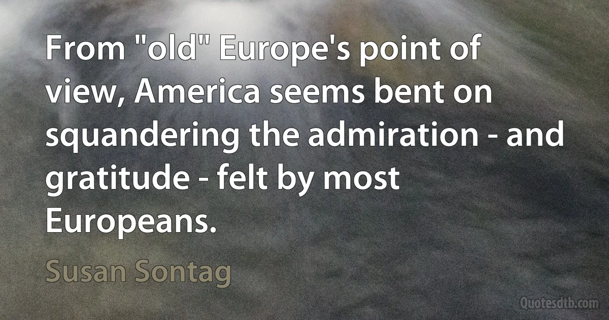 From "old" Europe's point of view, America seems bent on squandering the admiration - and gratitude - felt by most Europeans. (Susan Sontag)