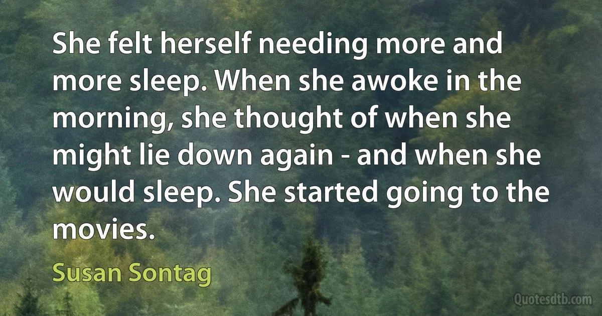 She felt herself needing more and more sleep. When she awoke in the morning, she thought of when she might lie down again - and when she would sleep. She started going to the movies. (Susan Sontag)