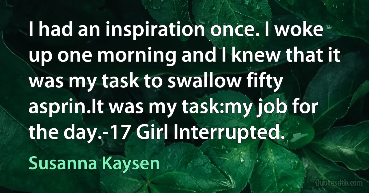 I had an inspiration once. I woke up one morning and I knew that it was my task to swallow fifty asprin.It was my task:my job for the day.-17 Girl Interrupted. (Susanna Kaysen)