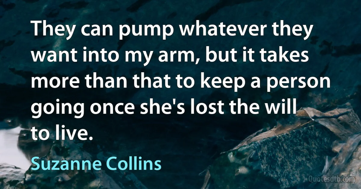 They can pump whatever they want into my arm, but it takes more than that to keep a person going once she's lost the will to live. (Suzanne Collins)