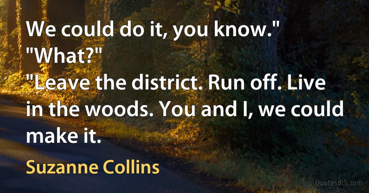 We could do it, you know."
"What?"
"Leave the district. Run off. Live in the woods. You and I, we could make it. (Suzanne Collins)