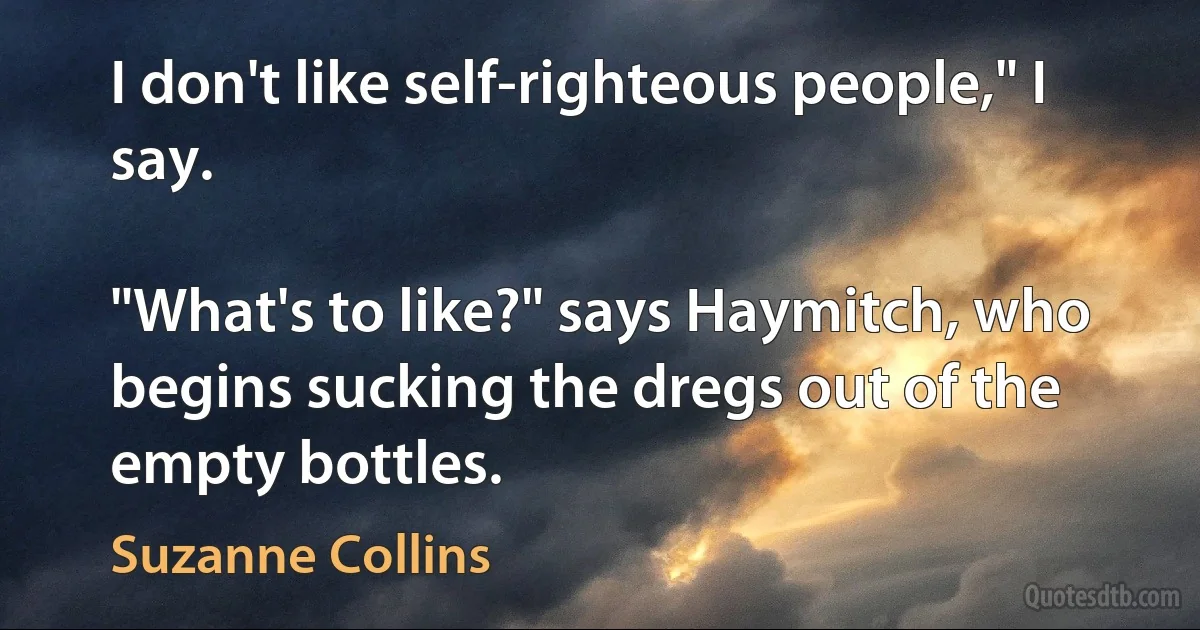 I don't like self-righteous people," I say.

"What's to like?" says Haymitch, who begins sucking the dregs out of the empty bottles. (Suzanne Collins)