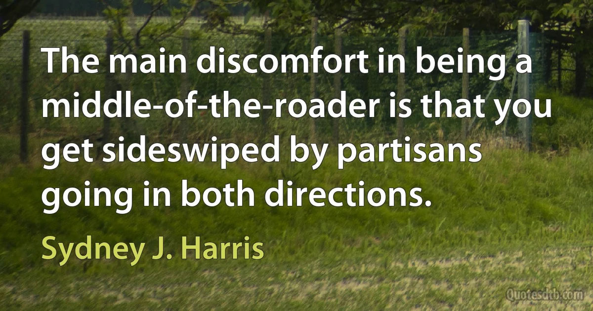 The main discomfort in being a middle-of-the-roader is that you get sideswiped by partisans going in both directions. (Sydney J. Harris)