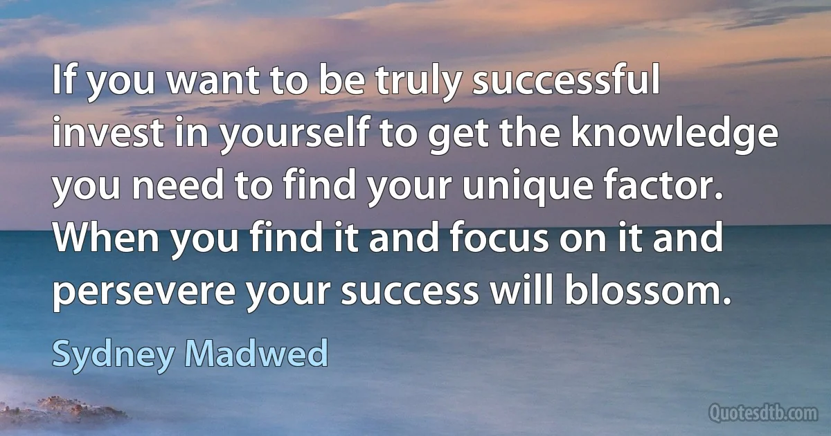 If you want to be truly successful invest in yourself to get the knowledge you need to find your unique factor. When you find it and focus on it and persevere your success will blossom. (Sydney Madwed)