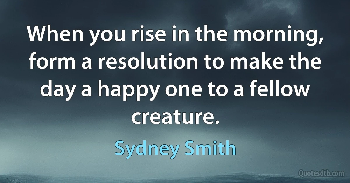 When you rise in the morning, form a resolution to make the day a happy one to a fellow creature. (Sydney Smith)