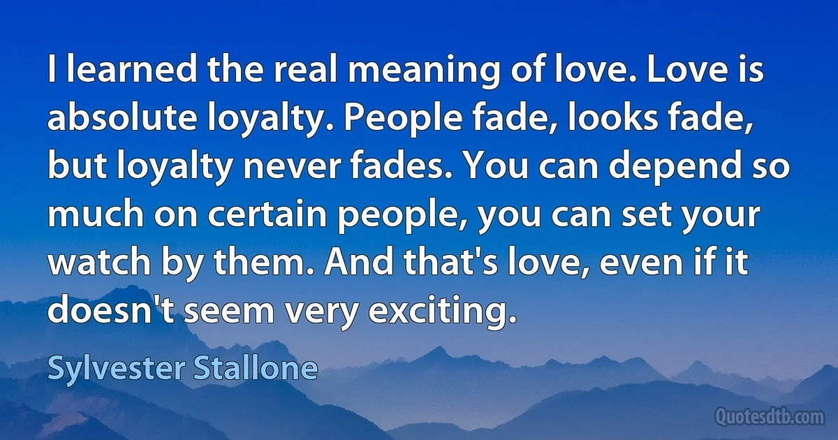 I learned the real meaning of love. Love is absolute loyalty. People fade, looks fade, but loyalty never fades. You can depend so much on certain people, you can set your watch by them. And that's love, even if it doesn't seem very exciting. (Sylvester Stallone)