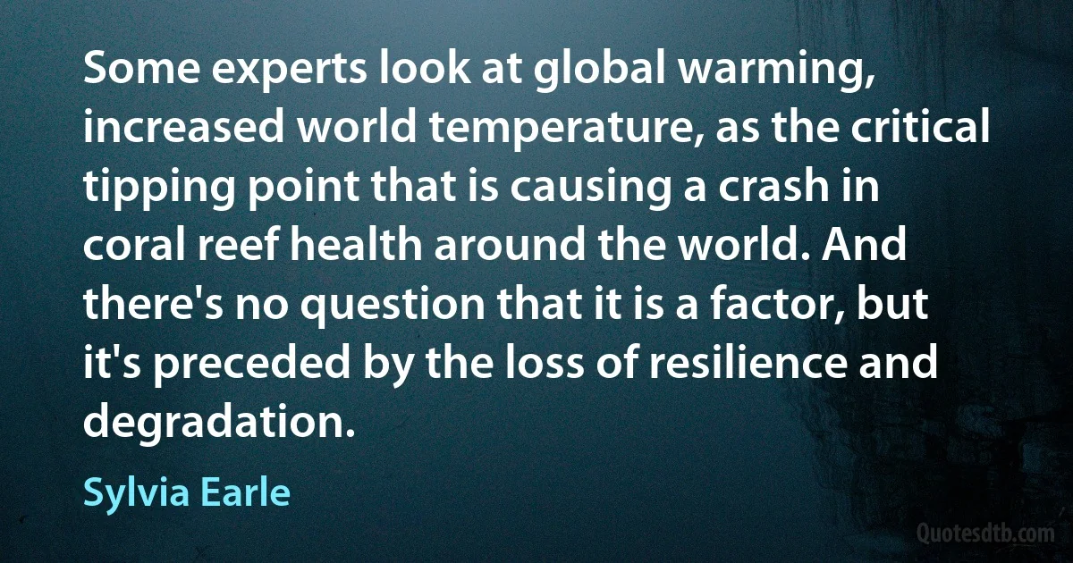 Some experts look at global warming, increased world temperature, as the critical tipping point that is causing a crash in coral reef health around the world. And there's no question that it is a factor, but it's preceded by the loss of resilience and degradation. (Sylvia Earle)