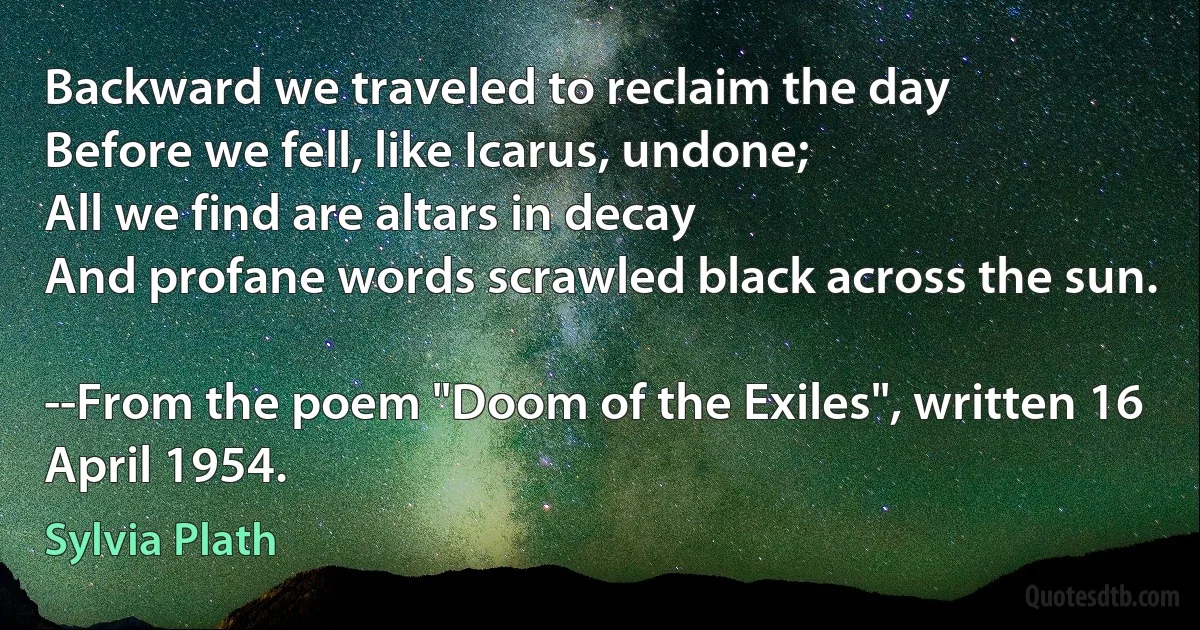 Backward we traveled to reclaim the day
Before we fell, like Icarus, undone;
All we find are altars in decay
And profane words scrawled black across the sun.

--From the poem "Doom of the Exiles", written 16 April 1954. (Sylvia Plath)