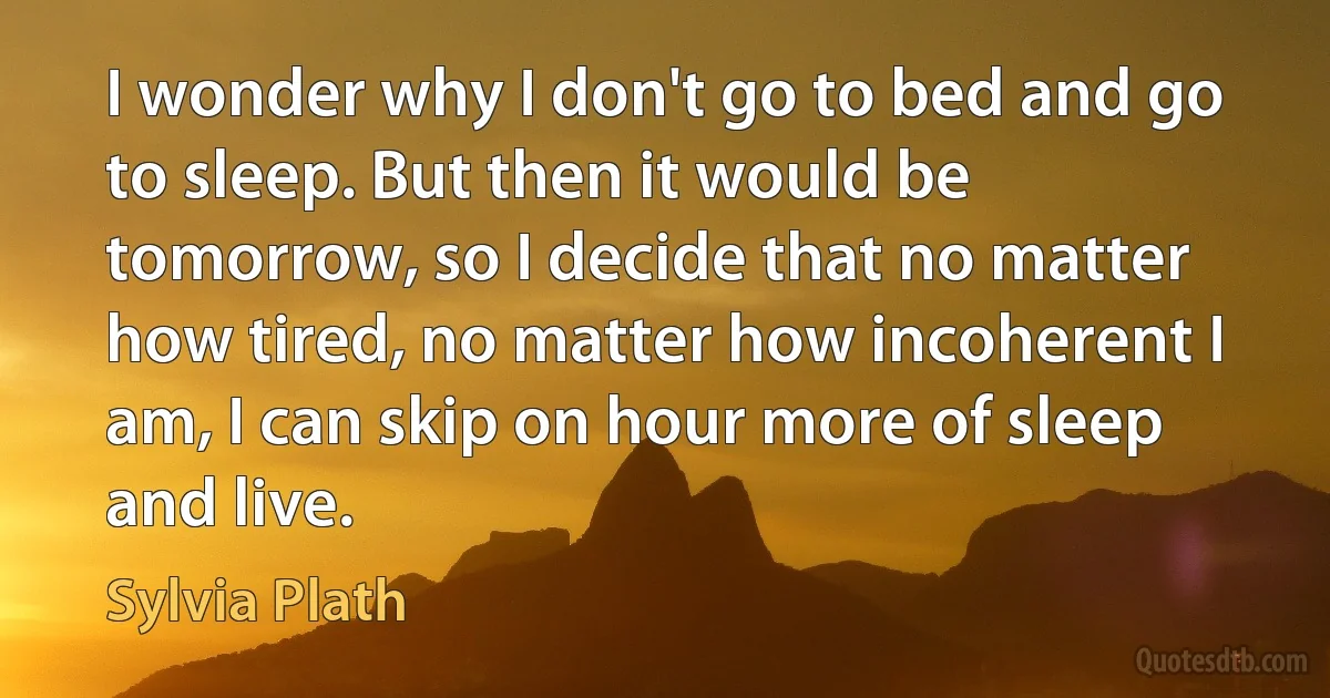 I wonder why I don't go to bed and go to sleep. But then it would be tomorrow, so I decide that no matter how tired, no matter how incoherent I am, I can skip on hour more of sleep and live. (Sylvia Plath)