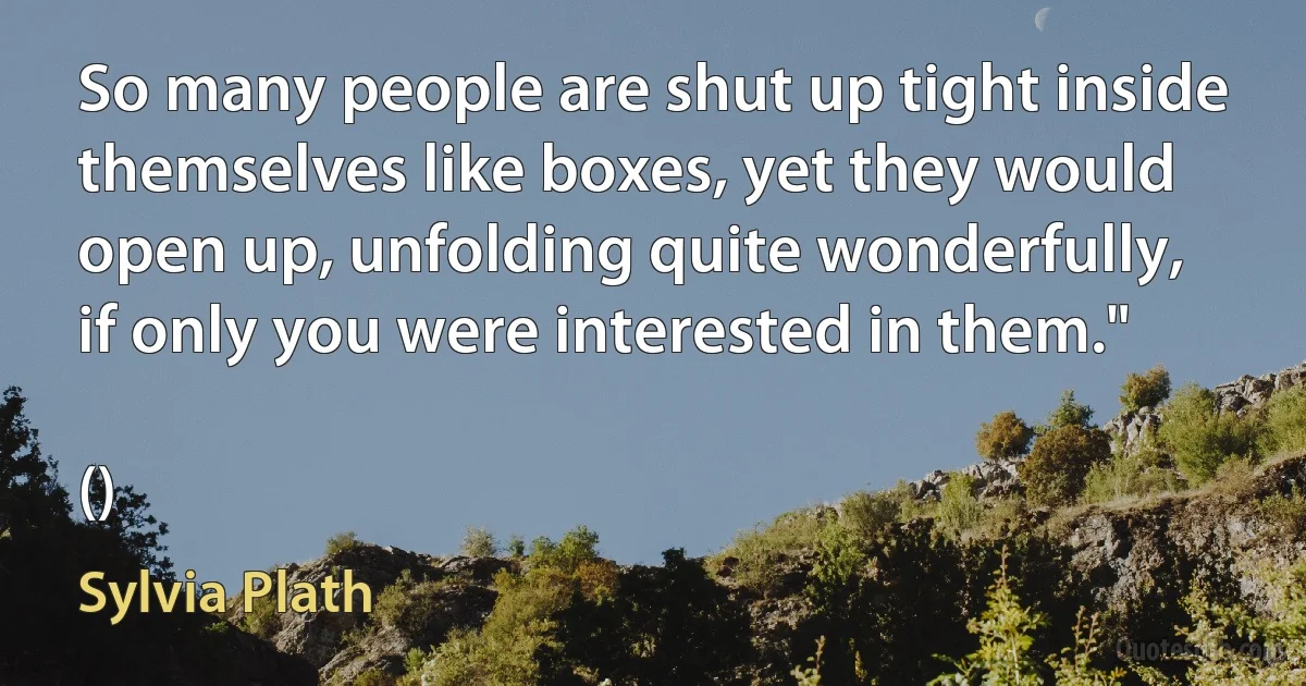 So many people are shut up tight inside themselves like boxes, yet they would open up, unfolding quite wonderfully, if only you were interested in them."

() (Sylvia Plath)