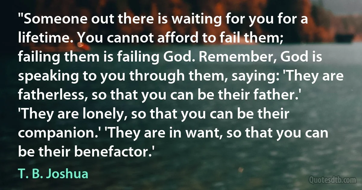 "Someone out there is waiting for you for a lifetime. You cannot afford to fail them; failing them is failing God. Remember, God is speaking to you through them, saying: 'They are fatherless, so that you can be their father.' 'They are lonely, so that you can be their companion.' 'They are in want, so that you can be their benefactor.' (T. B. Joshua)