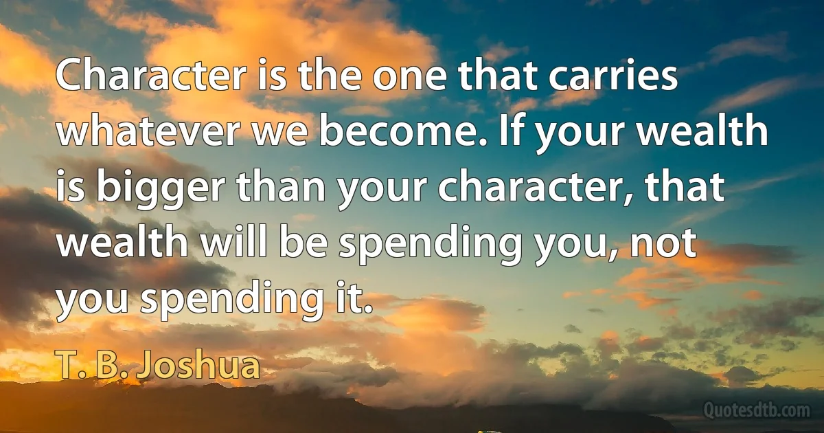 Character is the one that carries whatever we become. If your wealth is bigger than your character, that wealth will be spending you, not you spending it. (T. B. Joshua)