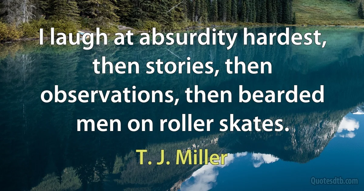 I laugh at absurdity hardest, then stories, then observations, then bearded men on roller skates. (T. J. Miller)