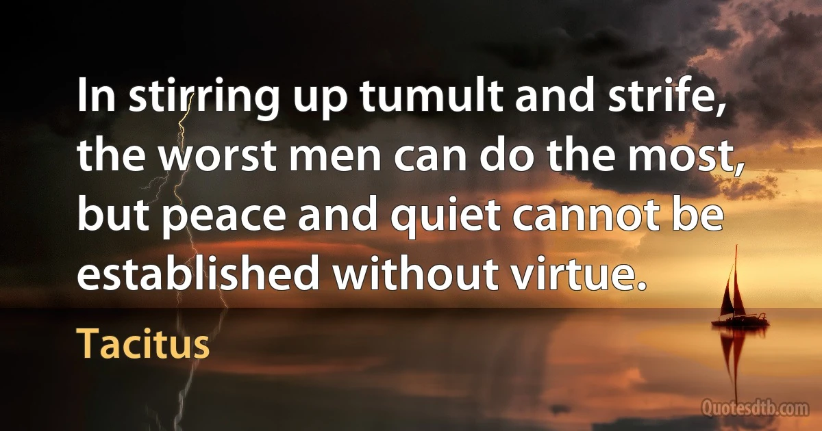 In stirring up tumult and strife, the worst men can do the most, but peace and quiet cannot be established without virtue. (Tacitus)