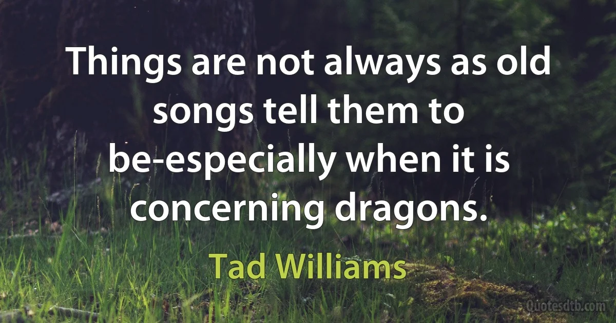 Things are not always as old songs tell them to be-especially when it is concerning dragons. (Tad Williams)