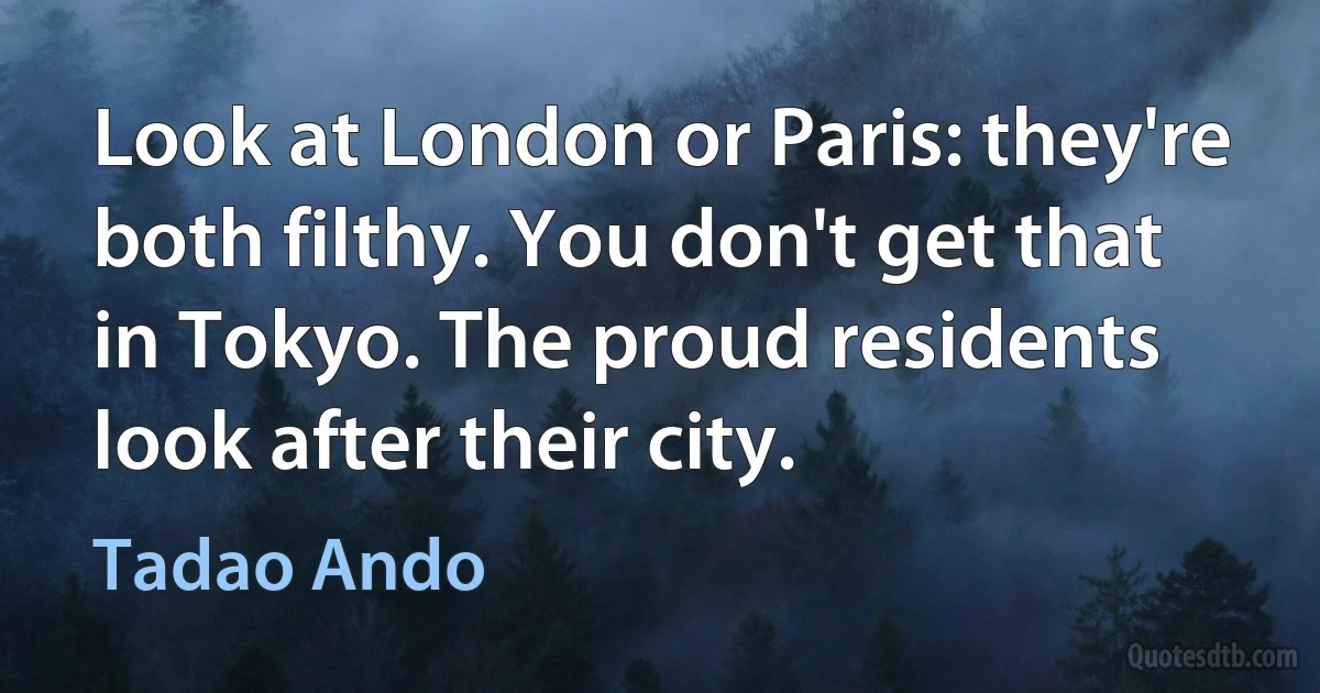 Look at London or Paris: they're both filthy. You don't get that in Tokyo. The proud residents look after their city. (Tadao Ando)