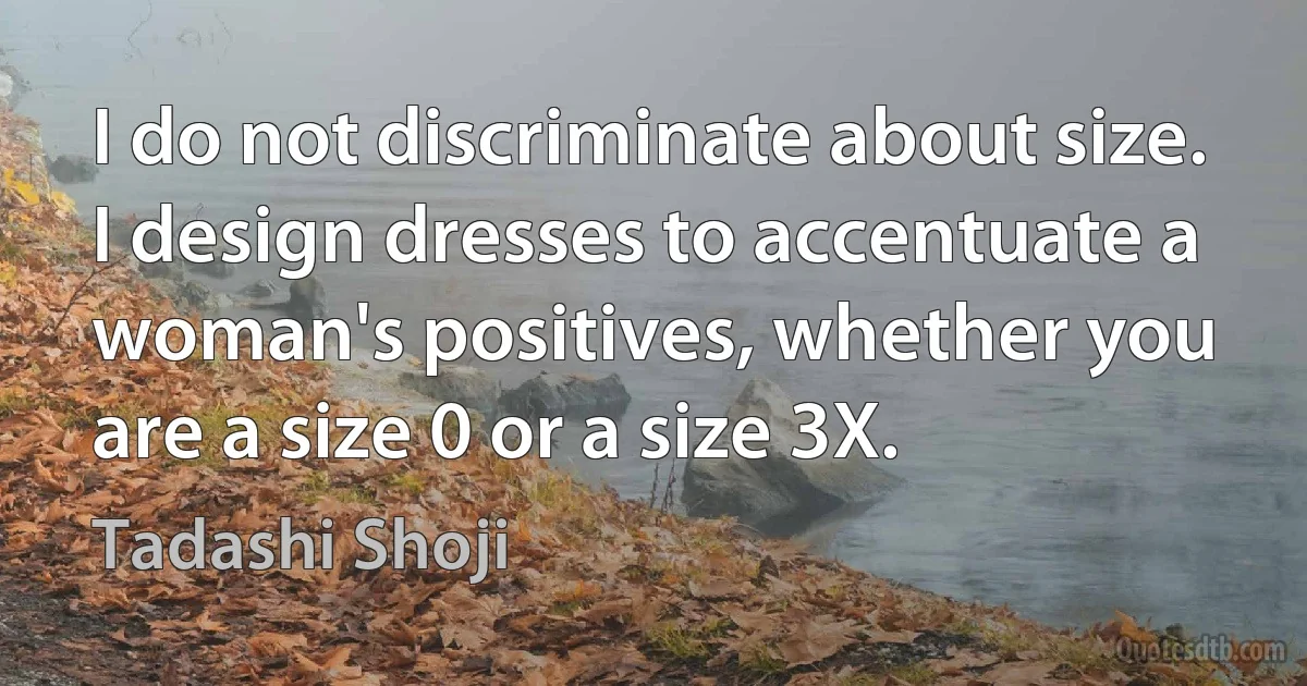 I do not discriminate about size. I design dresses to accentuate a woman's positives, whether you are a size 0 or a size 3X. (Tadashi Shoji)