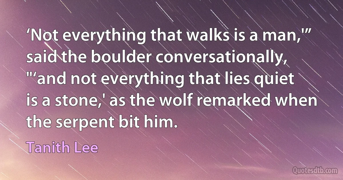 ‘Not everything that walks is a man,'” said the boulder conversationally, "‘and not everything that lies quiet is a stone,' as the wolf remarked when the serpent bit him. (Tanith Lee)