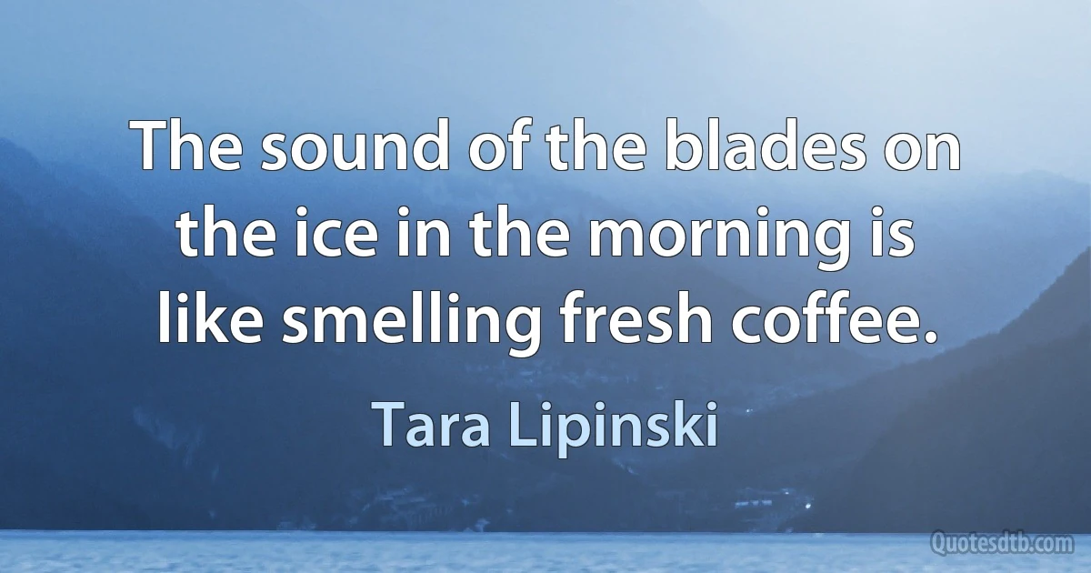 The sound of the blades on the ice in the morning is like smelling fresh coffee. (Tara Lipinski)