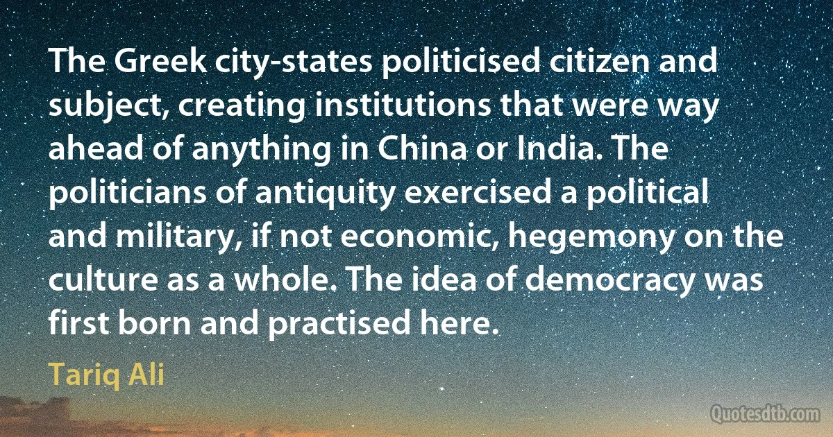 The Greek city-states politicised citizen and subject, creating institutions that were way ahead of anything in China or India. The politicians of antiquity exercised a political and military, if not economic, hegemony on the culture as a whole. The idea of democracy was first born and practised here. (Tariq Ali)