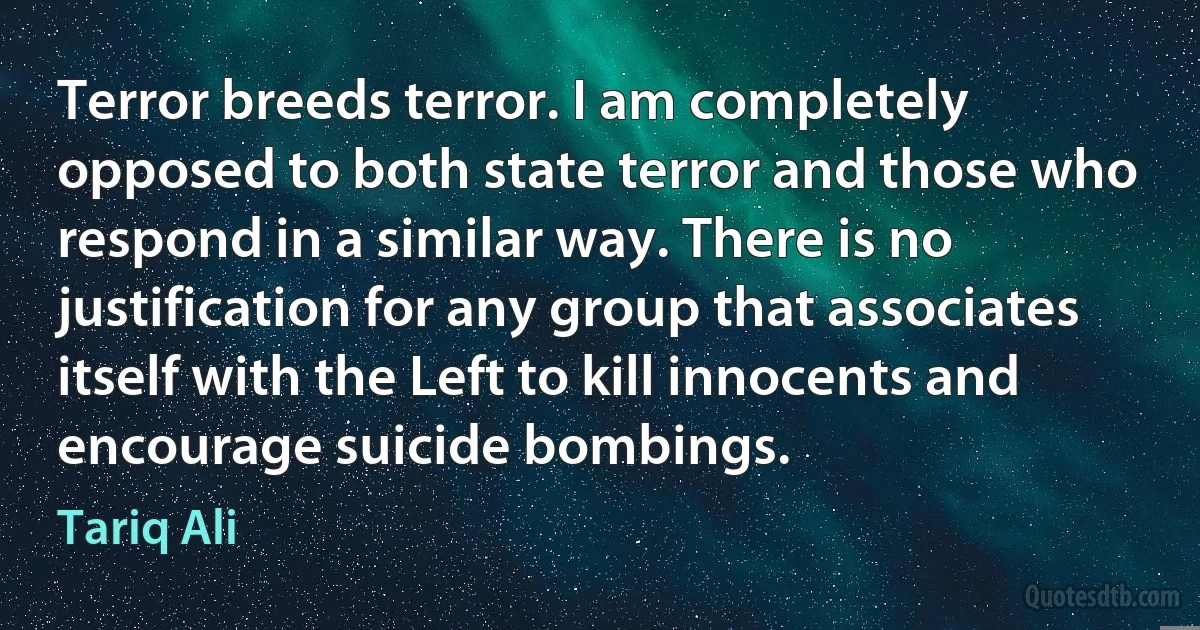 Terror breeds terror. I am completely opposed to both state terror and those who respond in a similar way. There is no justification for any group that associates itself with the Left to kill innocents and encourage suicide bombings. (Tariq Ali)