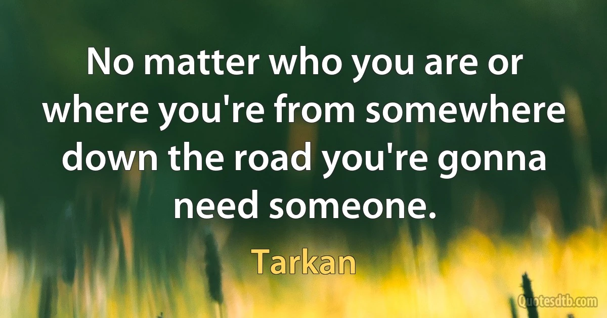 No matter who you are or where you're from somewhere down the road you're gonna need someone. (Tarkan)