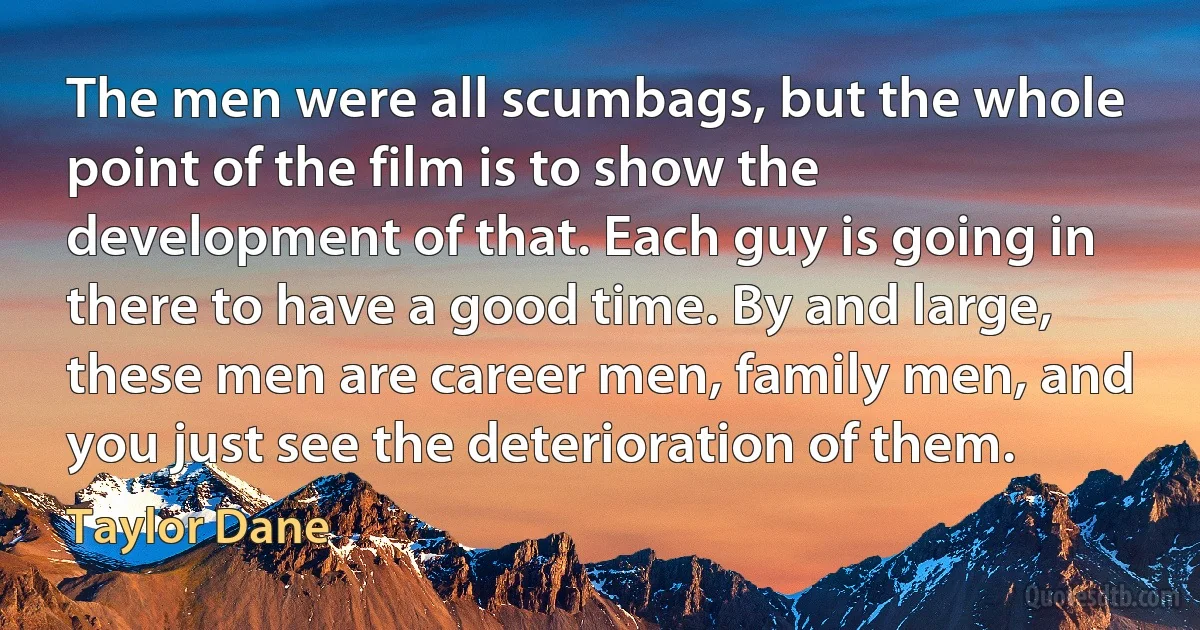 The men were all scumbags, but the whole point of the film is to show the development of that. Each guy is going in there to have a good time. By and large, these men are career men, family men, and you just see the deterioration of them. (Taylor Dane)