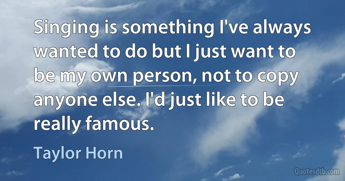 Singing is something I've always wanted to do but I just want to be my own person, not to copy anyone else. I'd just like to be really famous. (Taylor Horn)