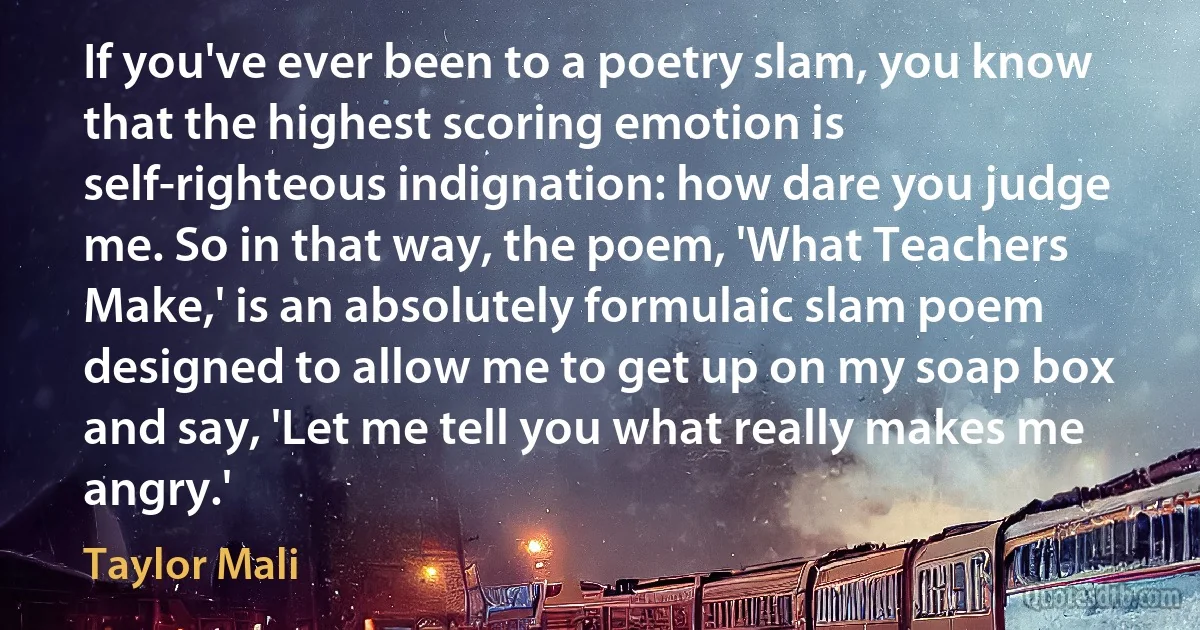 If you've ever been to a poetry slam, you know that the highest scoring emotion is self-righteous indignation: how dare you judge me. So in that way, the poem, 'What Teachers Make,' is an absolutely formulaic slam poem designed to allow me to get up on my soap box and say, 'Let me tell you what really makes me angry.' (Taylor Mali)