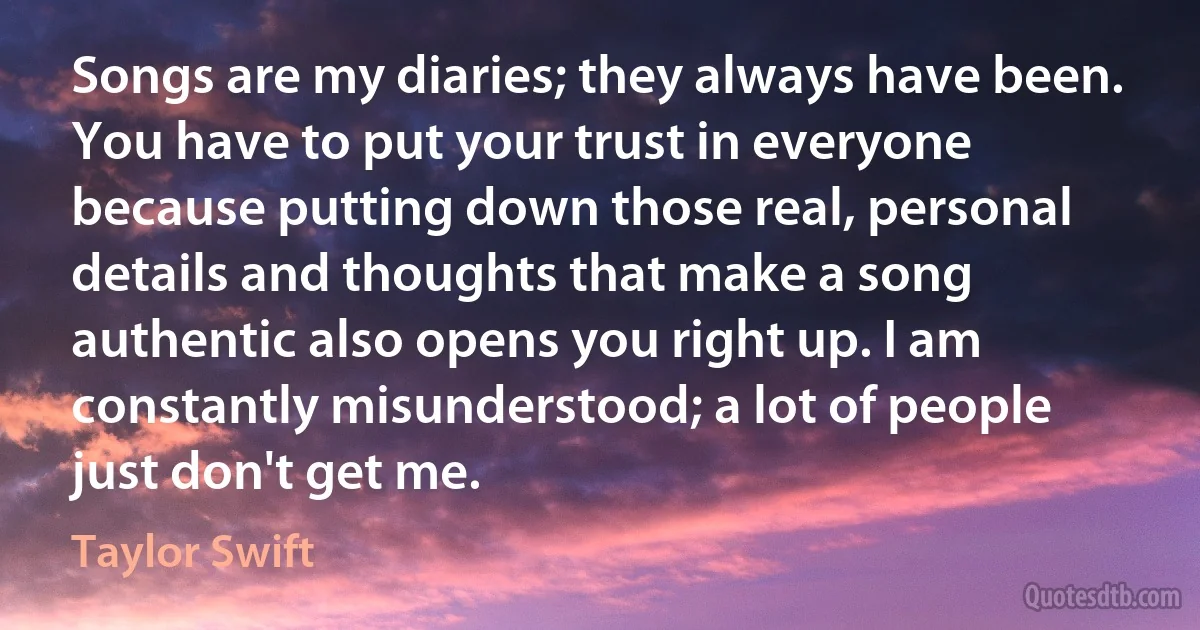 Songs are my diaries; they always have been. You have to put your trust in everyone because putting down those real, personal details and thoughts that make a song authentic also opens you right up. I am constantly misunderstood; a lot of people just don't get me. (Taylor Swift)